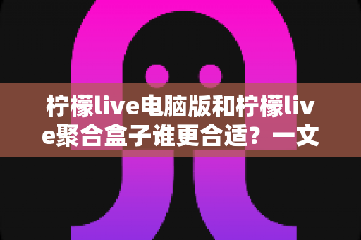 柠檬live电脑版和柠檬live聚合盒子谁更合适？一文读懂两大直播方案的差异与选择技巧