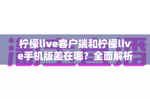 柠檬live客户端和柠檬live手机版差在哪?全面解析两者区别与选择指南 柠檬live客户端和柠檬live手机版差在哪?全面解析两者区别与选择指南