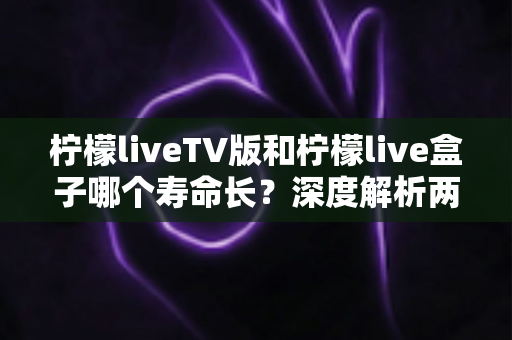 柠檬liveTV版和柠檬live盒子哪个寿命长?深度解析两款设备使用寿命差异与保养全攻略 柠檬liveTV版和柠檬live盒子哪个寿命长?深度解析两款设备使用寿命差异与保养全攻略