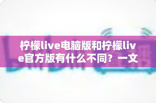 柠檬live电脑版和柠檬live官方版有什么不同?一文读懂两大版本的差异与选择技巧 柠檬live电脑版和柠檬live官方版有什么不同?一文读懂两大版本的差异与选择技巧