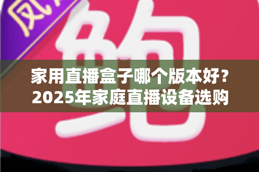 家用直播盒子哪个版本好？2025年家庭直播设备选购全攻略