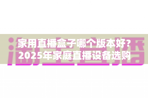 家用直播盒子哪个版本好？2025年家庭直播设备选购全攻略