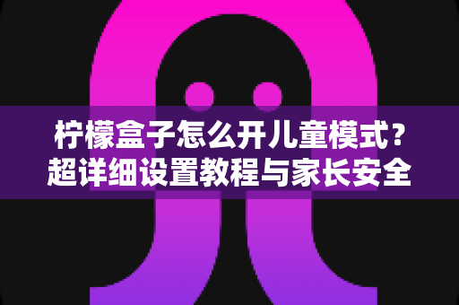 柠檬盒子怎么开儿童模式?超详细设置教程与家长安全观影指南,一篇看懂! 柠檬盒子怎么开儿童模式?超详细设置教程与家长安全观影指南,一篇看懂!