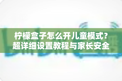 柠檬盒子怎么开儿童模式?超详细设置教程与家长安全观影指南,一篇看懂! 柠檬盒子怎么开儿童模式?超详细设置教程与家长安全观影指南,一篇看懂!