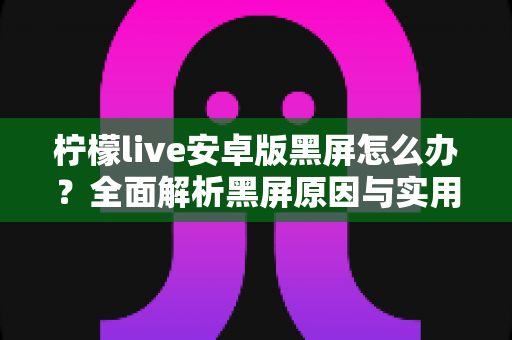 柠檬live安卓版黑屏怎么办?全面解析黑屏原因与实用解决方法指南 柠檬live安卓版黑屏怎么办?全面解析黑屏原因与实用解决方法指南