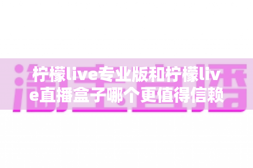 柠檬live专业版和柠檬live直播盒子哪个更值得信赖？全面对比分析与安全选择指南