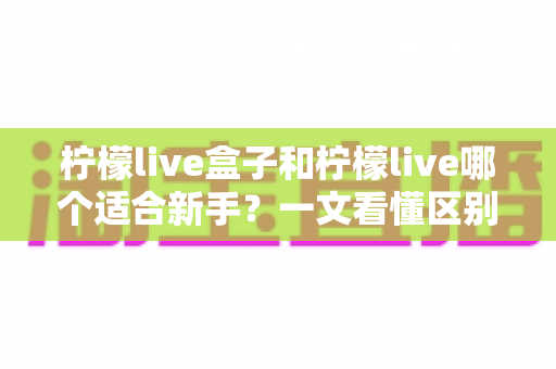 柠檬live盒子和柠檬live哪个适合新手?一文看懂区别,选对你的第一款直播工具 柠檬live盒子和柠檬live哪个适合新手?一文看懂区别,选对你的第一款直播工具