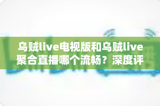 乌贼live电视版和乌贼live聚合直播哪个流畅？深度评测帮你选对版本