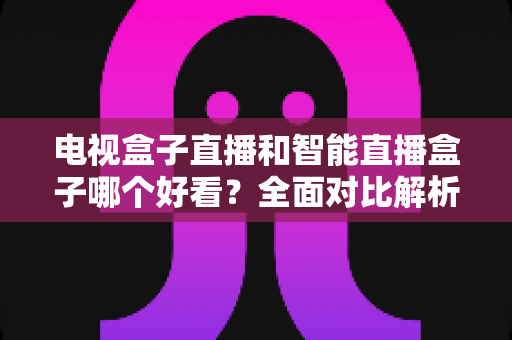 电视盒子直播和智能直播盒子哪个好看？全面对比解析帮你找到最适合的观影神器