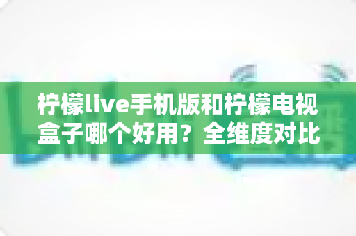 柠檬live手机版和柠檬电视盒子哪个好用?全维度对比评测帮你选对不选贵 柠檬live手机版和柠檬电视盒子哪个好用?全维度对比评测帮你选对不选贵