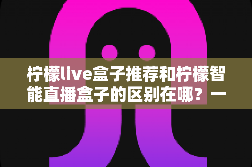 柠檬live盒子推荐和柠檬智能直播盒子的区别在哪?一篇文章帮你彻底搞懂选购要点 柠檬live盒子推荐和柠檬智能直播盒子的区别在哪?一篇文章帮你彻底搞懂选购要点
