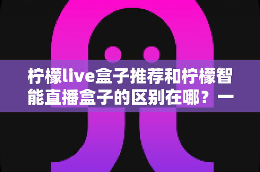 柠檬live盒子推荐和柠檬智能直播盒子的区别在哪?一篇文章帮你彻底搞懂选购要点 柠檬live盒子推荐和柠檬智能直播盒子的区别在哪?一篇文章帮你彻底搞懂选购要点