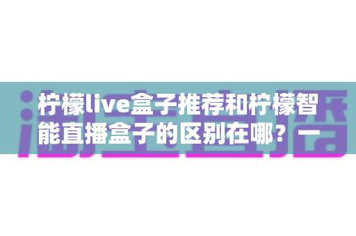 柠檬live盒子推荐和柠檬智能直播盒子的区别在哪?一篇文章帮你彻底搞懂选购要点 柠檬live盒子推荐和柠檬智能直播盒子的区别在哪?一篇文章帮你彻底搞懂选购要点
