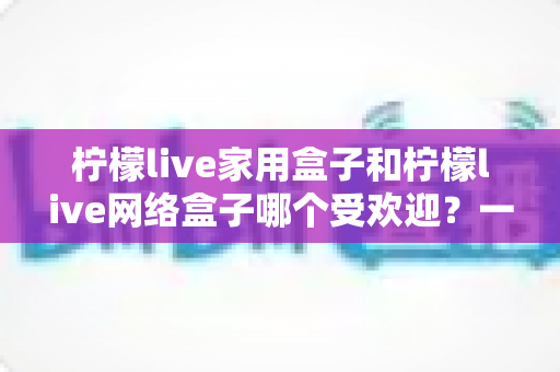 柠檬live家用盒子和柠檬live网络盒子哪个受欢迎?一篇读懂的选购对比指南 柠檬live家用盒子和柠檬live网络盒子哪个受欢迎?一篇读懂的选购对比指南