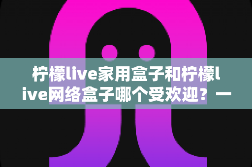 柠檬live家用盒子和柠檬live网络盒子哪个受欢迎?一篇读懂的选购对比指南 柠檬live家用盒子和柠檬live网络盒子哪个受欢迎?一篇读懂的选购对比指南