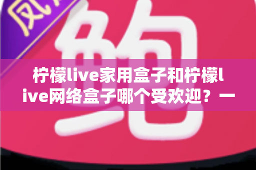 柠檬live家用盒子和柠檬live网络盒子哪个受欢迎？一篇读懂的选购对比指南