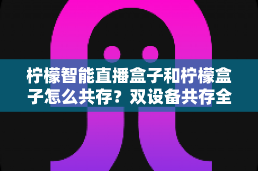 柠檬智能直播盒子和柠檬盒子怎么共存?双设备共存全攻略与实用部署方案 柠檬智能直播盒子和柠檬盒子怎么共存?双设备共存全攻略与实用部署方案