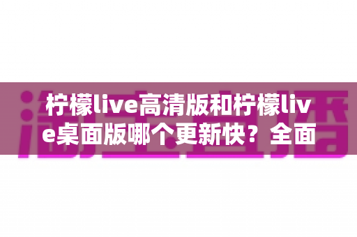 柠檬live高清版和柠檬live桌面版哪个更新快?全面对比与选择指南 柠檬live高清版和柠檬live桌面版哪个更新快?全面对比与选择指南