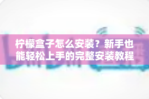 柠檬盒子怎么安装?新手也能轻松上手的完整安装教程与避坑指南 柠檬盒子怎么安装?新手也能轻松上手的完整安装教程与避坑指南
