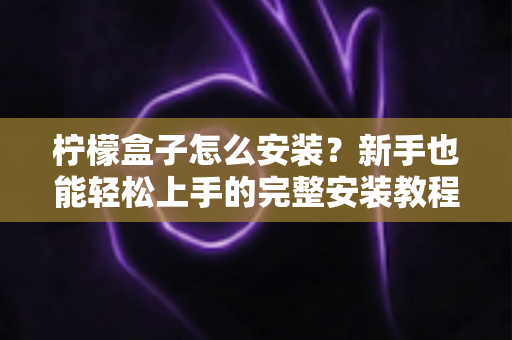 柠檬盒子怎么安装?新手也能轻松上手的完整安装教程与避坑指南 柠檬盒子怎么安装?新手也能轻松上手的完整安装教程与避坑指南