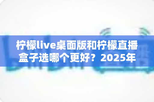 柠檬live桌面版和柠檬直播盒子选哪个更好?2025年主播选购深度指南与实用建议 柠檬live桌面版和柠檬直播盒子选哪个更好?2025年主播选购深度指南与实用建议