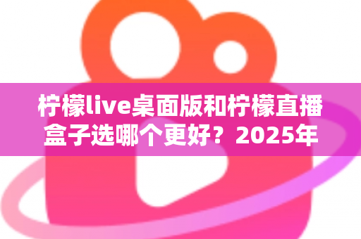 柠檬live桌面版和柠檬直播盒子选哪个更好?2025年主播选购深度指南与实用建议 柠檬live桌面版和柠檬直播盒子选哪个更好?2025年主播选购深度指南与实用建议