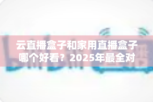 云直播盒子和家用直播盒子哪个好看？2025年最全对比选购指南，画质资源稳定性一次看懂
