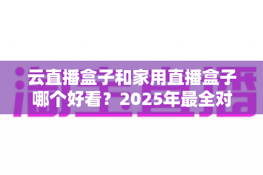云直播盒子和家用直播盒子哪个好看？2025年最全对比选购指南，画质资源稳定性一次看懂