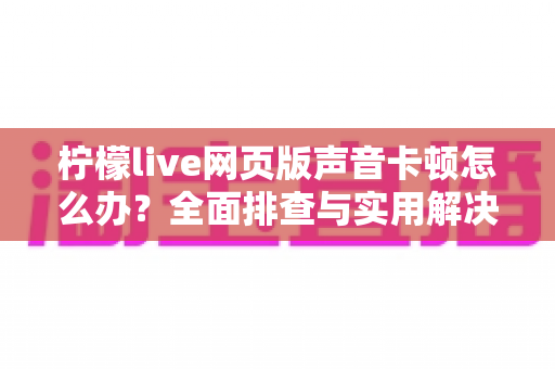 柠檬live网页版声音卡顿怎么办？全面排查与实用解决指南