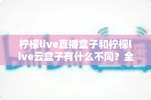 柠檬live直播盒子和柠檬live云盒子有什么不同？全面对比助你选出最适合的观影神器