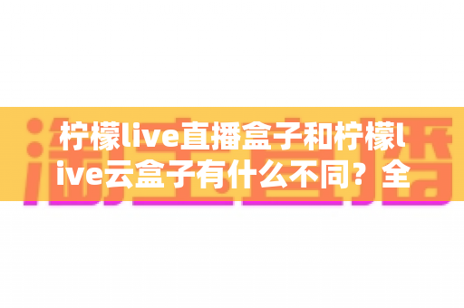 柠檬live直播盒子和柠檬live云盒子有什么不同？全面对比助你选出最适合的观影神器