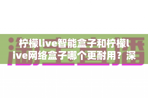 柠檬live智能盒子和柠檬live网络盒子哪个更耐用?深度对比帮你选对不踩坑 柠檬live智能盒子和柠檬live网络盒子哪个更耐用?深度对比帮你选对不踩坑