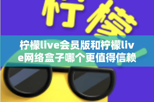 柠檬live会员版和柠檬live网络盒子哪个更值得信赖？深度对比分析帮你选出更安心的选择