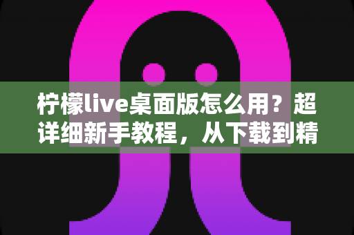 柠檬live桌面版怎么用？超详细新手教程，从下载到精通一站式指南