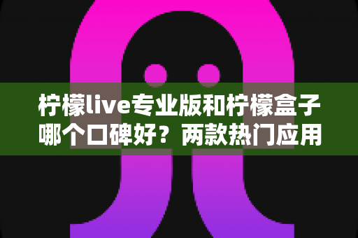 柠檬live专业版和柠檬盒子哪个口碑好？两款热门应用口碑深度对比与实用选择指南