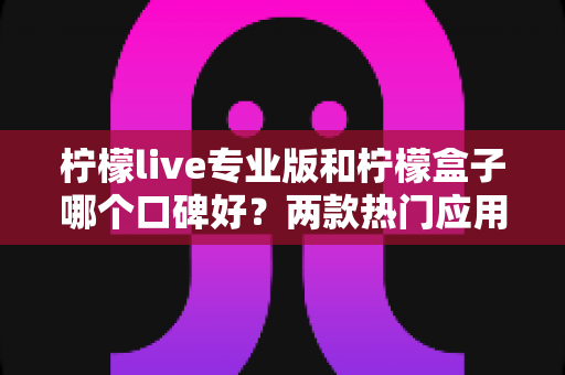 柠檬live专业版和柠檬盒子哪个口碑好？两款热门应用口碑深度对比与实用选择指南