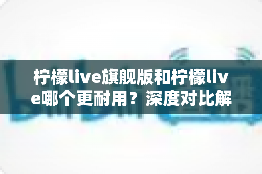 柠檬live旗舰版和柠檬live哪个更耐用?深度对比解析助你做出明智选择 柠檬live旗舰版和柠檬live哪个更耐用?深度对比解析助你做出明智选择