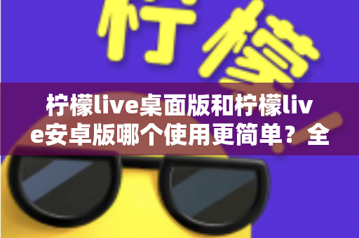 柠檬live桌面版和柠檬live安卓版哪个使用更简单?全方位对比解析与实用指南 柠檬live桌面版和柠檬live安卓版哪个使用更简单?全方位对比解析与实用指南