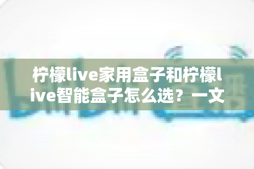 柠檬live家用盒子和柠檬live智能盒子怎么选?一文读懂两款盒子的核心差异与最佳选购方案 柠檬live家用盒子和柠檬live智能盒子怎么选?一文读懂两款盒子的核心差异与最佳选购方案