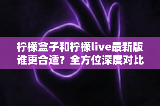柠檬盒子和柠檬live最新版谁更合适？全方位深度对比评测，帮你找到最适合自己的选择