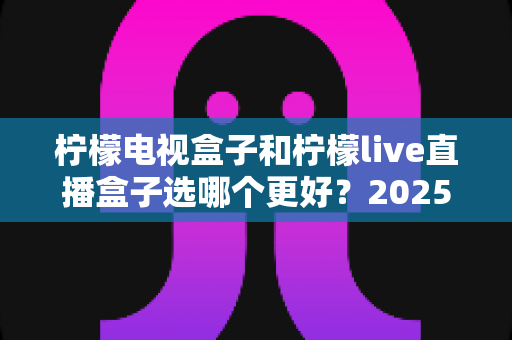 柠檬电视盒子和柠檬live直播盒子选哪个更好?2025年最全选购指南与深度对比解析 柠檬电视盒子和柠檬live直播盒子选哪个更好?2025年最全选购指南与深度对比解析