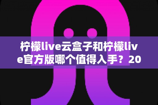 柠檬live云盒子和柠檬live官方版哪个值得入手?2025年最全选购对比指南帮你避坑 柠檬live云盒子和柠檬live官方版哪个值得入手?2025年最全选购对比指南帮你避坑