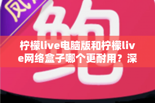 柠檬live电脑版和柠檬live网络盒子哪个更耐用?深度对比解析与选购避坑指南 柠檬live电脑版和柠檬live网络盒子哪个更耐用?深度对比解析与选购避坑指南
