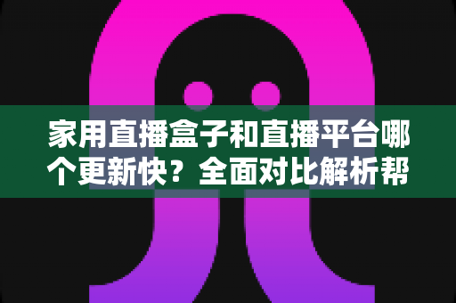 家用直播盒子和直播平台哪个更新快？全面对比解析帮你找到最佳观看方案