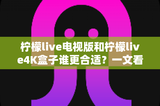 柠檬live电视版和柠檬live4K盒子谁更合适?一文看懂两种方案的差异与选购建议 柠檬live电视版和柠檬live4K盒子谁更合适?一文看懂两种方案的差异与选购建议