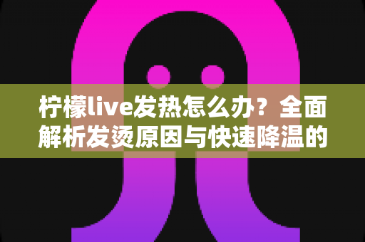 柠檬live发热怎么办?全面解析发烫原因与快速降温的实用解决指南 柠檬live发热怎么办?全面解析发烫原因与快速降温的实用解决指南