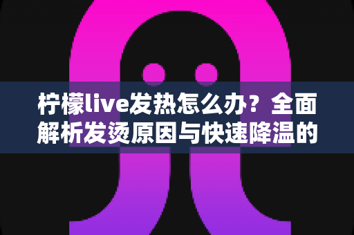 柠檬live发热怎么办?全面解析发烫原因与快速降温的实用解决指南 柠檬live发热怎么办?全面解析发烫原因与快速降温的实用解决指南