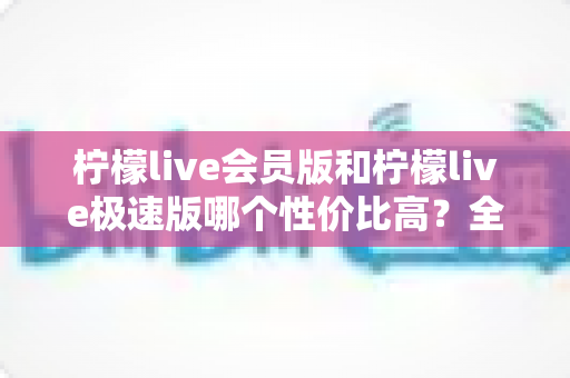柠檬live会员版和柠檬live极速版哪个性价比高？全面对比分析与选购指南