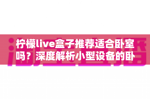 柠檬live盒子推荐适合卧室吗?深度解析小型设备的卧室使用体验与选购指南 柠檬live盒子推荐适合卧室吗?深度解析小型设备的卧室使用体验与选购指南