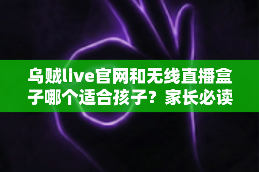 乌贼live官网和无线直播盒子哪个适合孩子?家长必读的完整对比与选择指南 乌贼live官网和无线直播盒子哪个适合孩子?家长必读的完整对比与选择指南